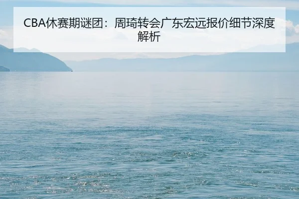 CBA休赛期谜团：周琦转会广东宏远报价细节深度解析