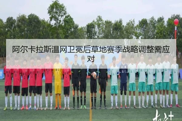 阿尔卡拉斯温网卫冕后草地赛季战略调整需应对