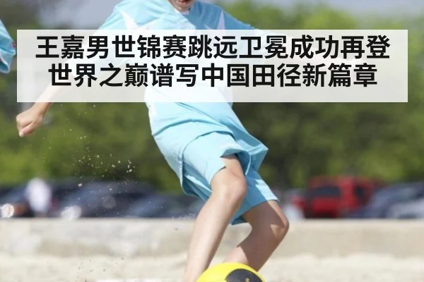 王嘉男世锦赛跳远卫冕成功再登世界之巅谱写中国田径新篇章