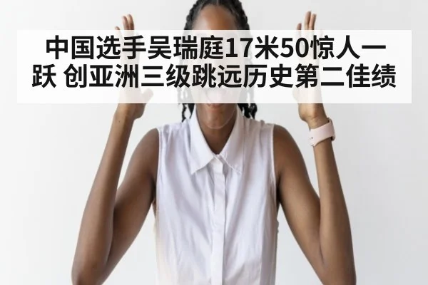 中国选手吴瑞庭17米50惊人一跃 创亚洲三级跳远历史第二佳绩