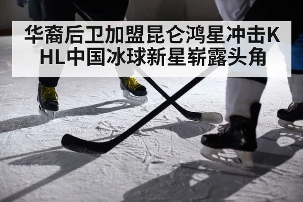 华裔后卫加盟昆仑鸿星冲击KHL中国冰球新星崭露头角