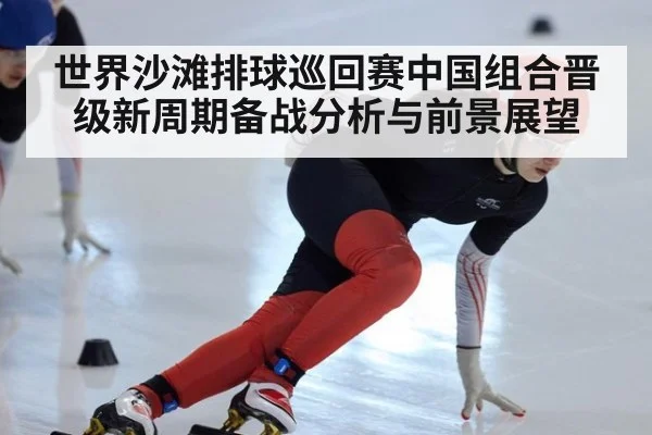 世界沙滩排球巡回赛中国组合晋级新周期备战分析与前景展望